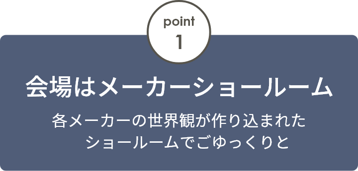 point1 会場はメーカーショールーム 各メーカーの世界観が作り込まれたショールームでごゆっくりと