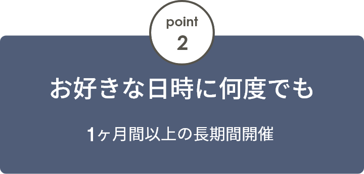 point2 お好きな日時に何度でも 2ヶ月間以上の長期間開催