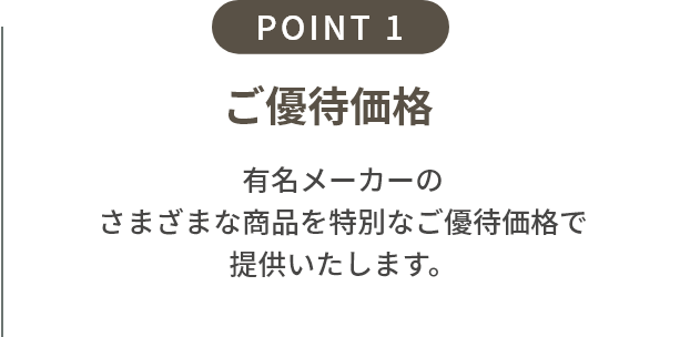 point1 ご優待価格+配送費サービス 期間中にご予約の上ご来場いただくと、通常のご優待価格に加えてさらに配送費(定価の4%相当)をサービス。