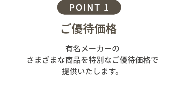 point1 ご優待価格+配送費サービス 期間中にご予約の上ご来場いただくと、通常のご優待価格に加えてさらに配送費(定価の4%相当)をサービス。