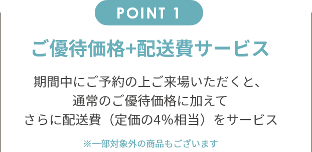 point1 ご優待価格+配送費サービス 期間中にご予約の上ご来場いただくと、通常のご優待価格に加えてさらに配送費（定価の4％相当）をサービス。