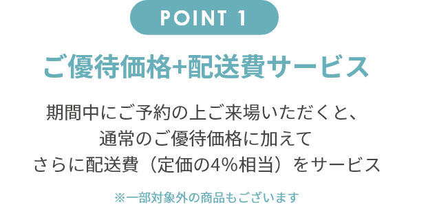point1 ご優待価格+配送費サービス 期間中にご予約の上ご来場いただくと、通常のご優待価格に加えてさらに配送費（定価の4％相当）をサービス。