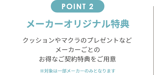 point2 メーカーオリジナル特典 クッションやマクラのプレゼントなどメーカーごとのお得なご契約特典をご用意。