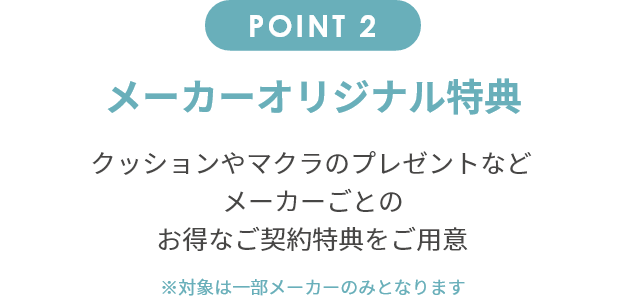point2 メーカーオリジナル特典 クッションやマクラのプレゼントなどメーカーごとのお得なご契約特典をご用意。